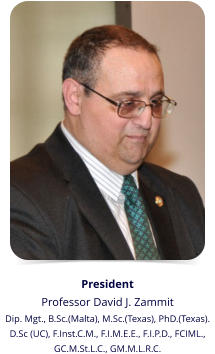 President Professor David J. Zammit Dip. Mgt., B.Sc.(Malta), M.Sc.(Texas), PhD.(Texas).  D.Sc (UC), F.Inst.C.M., F.I.M.E.E., F.I.P.D., FCIML.,  GC.M.St.L.C., GM.M.L.R.C.